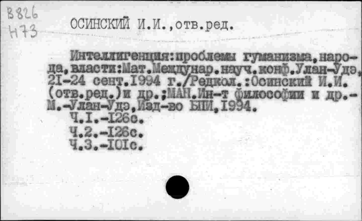 ﻿вш
ОСИНСКИЙ И.И.»отв.ред.
Гйтелдигенция: проблемы гуманизма, народа, власти:Иат.Иеадунар. науч. конф. Улан-Удэ 21-24 сент.1994 г./Редкая.: Осинский И.И. (отв.ред.)и др.;МАН.Йв-т философии и др.-2Л.-Улан-Удэ,Изд-во БПИ.1994.
4.1.-126с.
4.2.-126 с
Ч.З.-1С1с